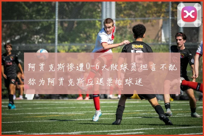 阿贾克斯惨遭0-6大败球员坦言不配称为阿贾克斯应退票给球迷