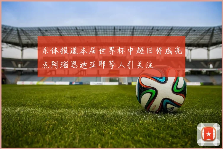 东体报道本届世界杯中超旧将成亮点阿瑙恩迪亚耶等人引关注
