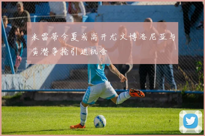 米雷蒂今夏或离开尤文博洛尼亚与黄潜争抢引进机会