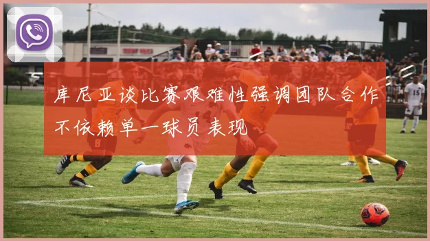 库尼亚谈比赛艰难性强调团队合作不依赖单一球员表现