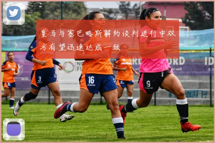 皇马与塞巴略斯解约谈判进行中双方有望迅速达成一致
