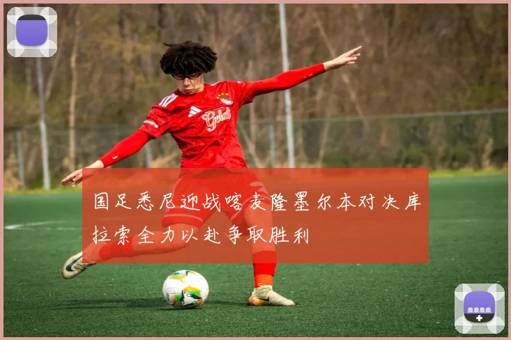 国足悉尼迎战喀麦隆墨尔本对决库拉索全力以赴争取胜利