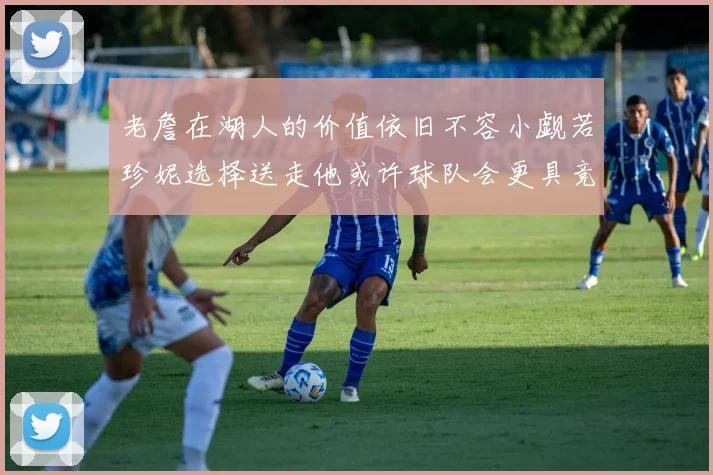 老詹在湖人的价值依旧不容小觑若珍妮选择送走他或许球队会更具竞争力