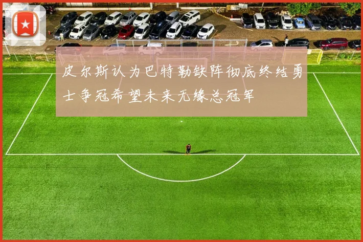 皮尔斯认为巴特勒缺阵彻底终结勇士争冠希望未来无缘总冠军