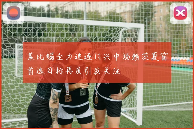 莱比锡全力追逐门兴中场赖茨夏窗首选目标再度引发关注