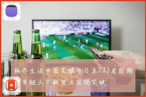 韩乔生谈中国足球与日本U23差距期待年轻人不断努力实现突破