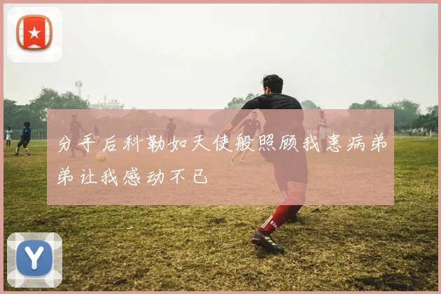 分手后科勒如天使般照顾我患病弟弟让我感动不已