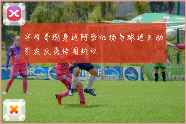 字母哥现身迈阿密机场与球迷互动引发交易传闻热议