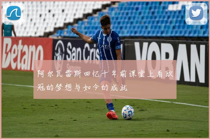 阿尔瓦雷斯回忆十年前课堂上看欧冠的梦想与如今的成就