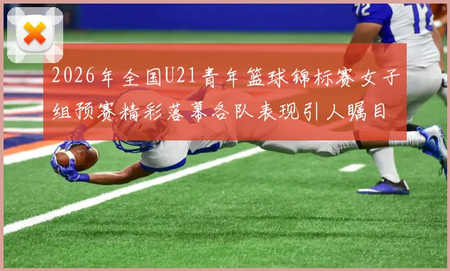 2026年全国U21青年篮球锦标赛女子组预赛精彩落幕各队表现引人瞩目