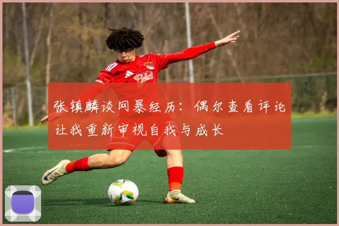 张镇麟谈网暴经历：偶尔查看评论让我重新审视自我与成长