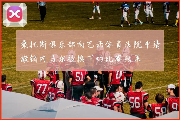 桑托斯俱乐部向巴西体育法院申请撤销内马尔被换下的比赛结果