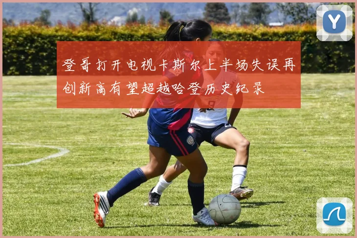 登哥打开电视卡斯尔上半场失误再创新高有望超越哈登历史纪录