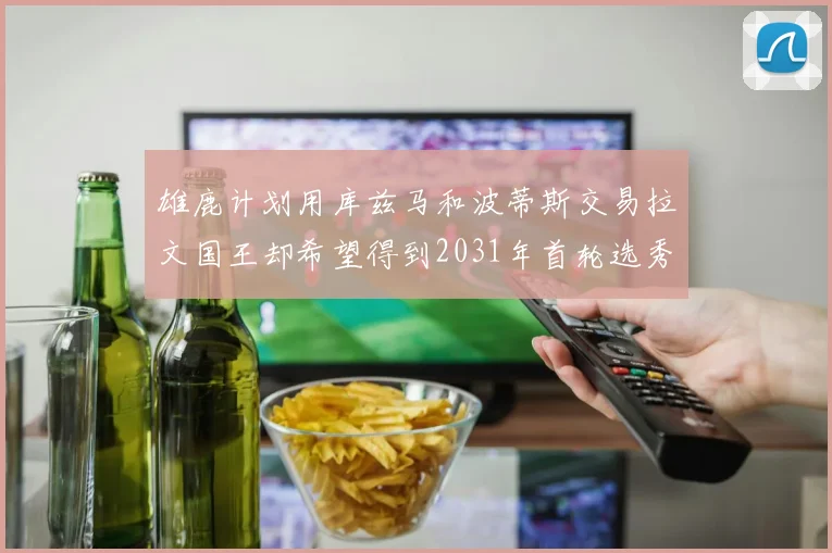 雄鹿计划用库兹马和波蒂斯交易拉文国王却希望得到2031年首轮选秀权