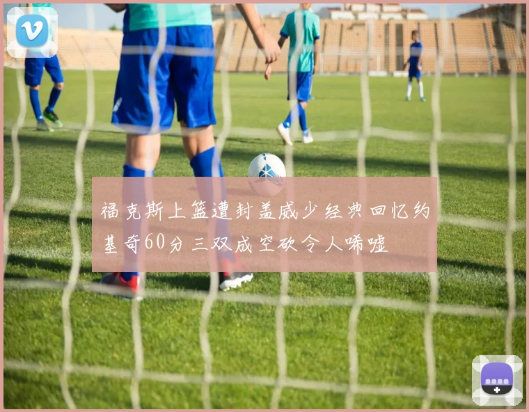 福克斯上篮遭封盖威少经典回忆约基奇60分三双成空砍令人唏嘘