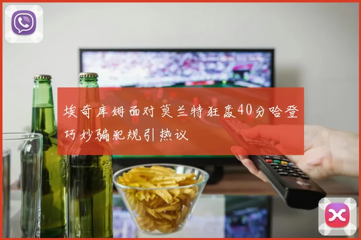 埃奇库姆面对莫兰特狂轰40分哈登巧妙骗犯规引热议