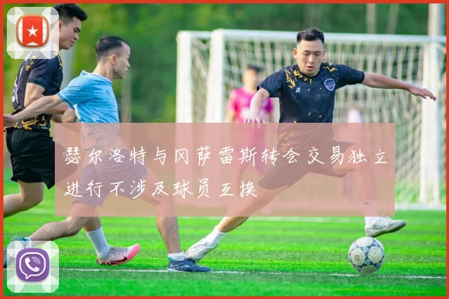 瑟尔洛特与冈萨雷斯转会交易独立进行不涉及球员互换