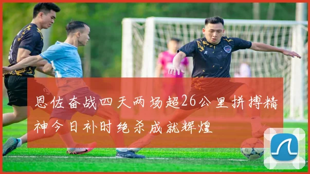 恩佐奋战四天两场超26公里拼搏精神今日补时绝杀成就辉煌