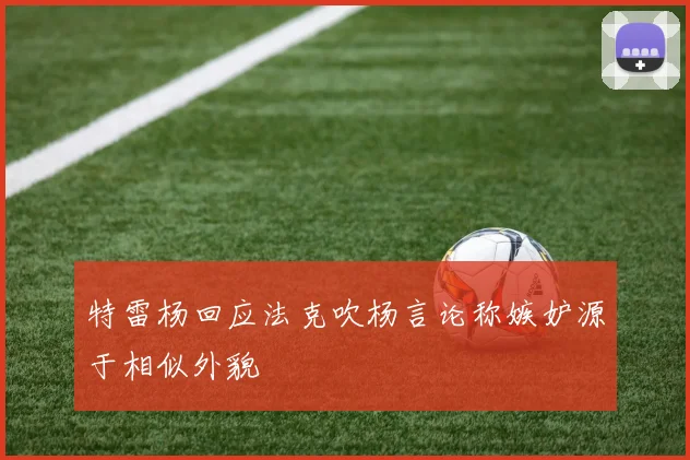 特雷杨回应法克吹杨言论称嫉妒源于相似外貌