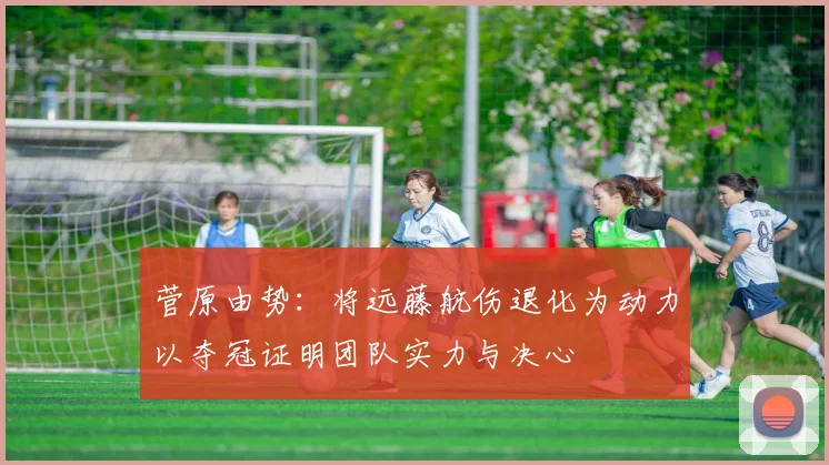 菅原由势：将远藤航伤退化为动力以夺冠证明团队实力与决心