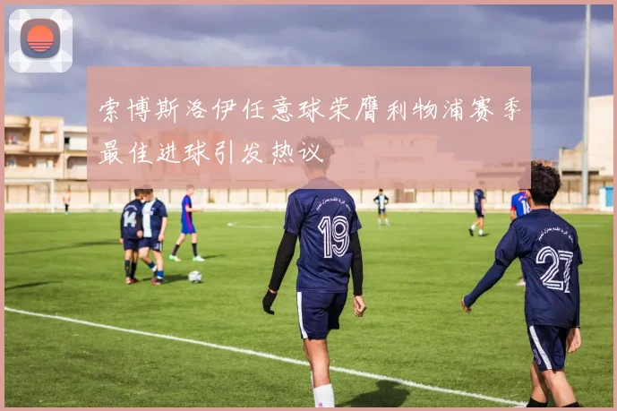 索博斯洛伊任意球荣膺利物浦赛季最佳进球引发热议