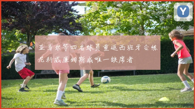 亚马尔等四名球员重返西班牙合练尼科威廉姆斯成唯一缺席者