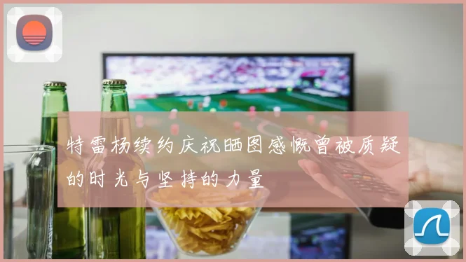 特雷杨续约庆祝晒图感慨曾被质疑的时光与坚持的力量