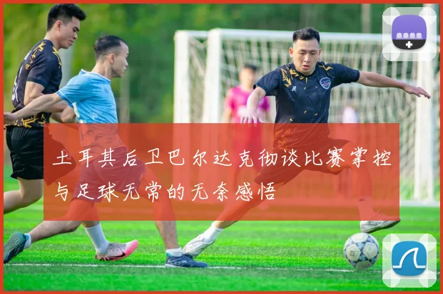 土耳其后卫巴尔达克彻谈比赛掌控与足球无常的无奈感悟