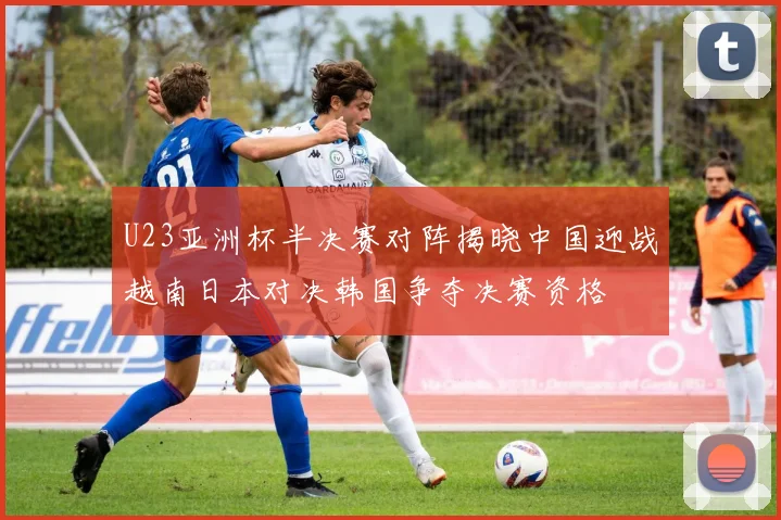U23亚洲杯半决赛对阵揭晓中国迎战越南日本对决韩国争夺决赛资格