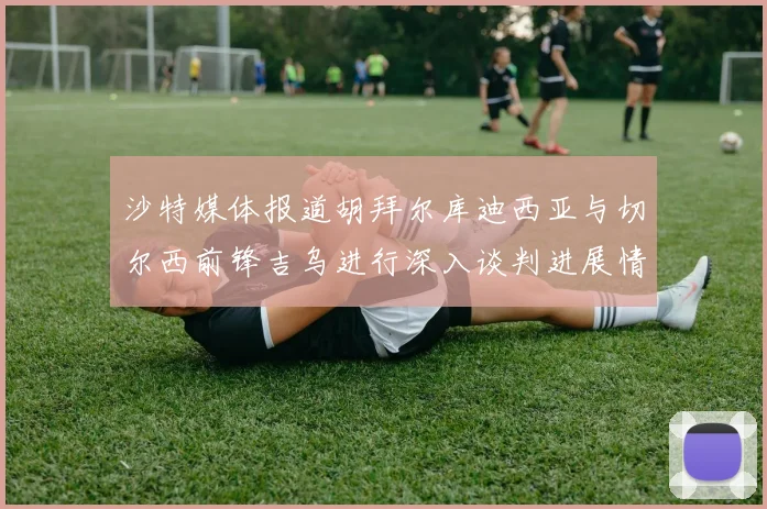 沙特媒体报道胡拜尔库迪西亚与切尔西前锋吉乌进行深入谈判进展情况