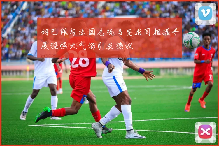 姆巴佩与法国总统马克龙同框握手展现强大气场引发热议