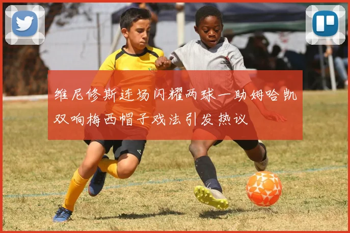 维尼修斯连场闪耀两球一助姆哈凯双响梅西帽子戏法引发热议